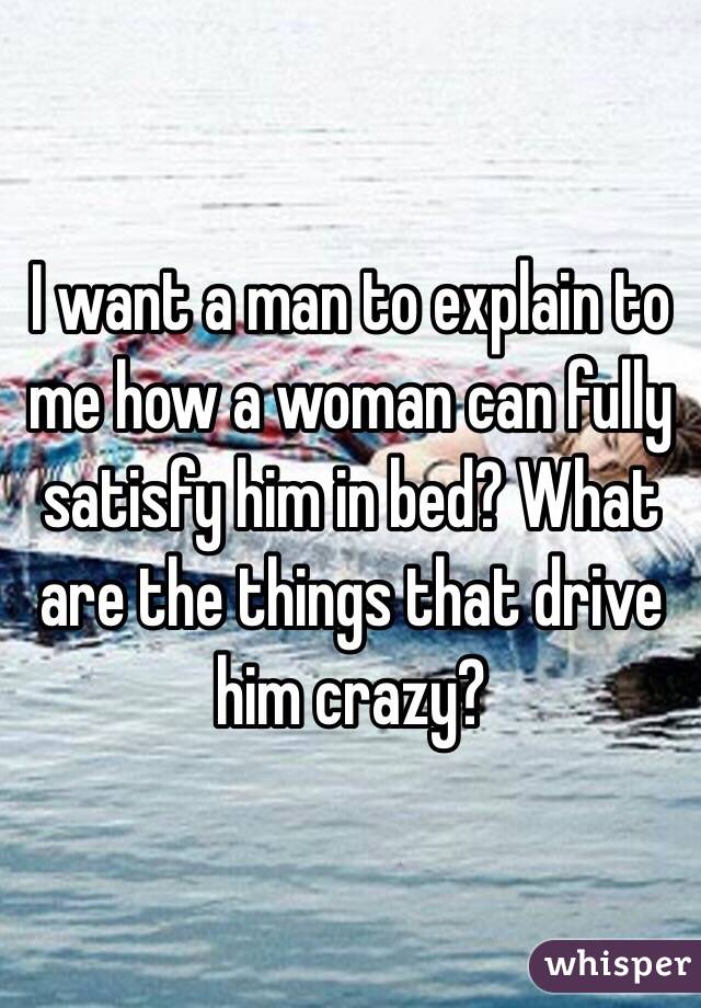 I want a man to explain to me how a woman can fully satisfy him in bed? What are the things that drive him crazy?