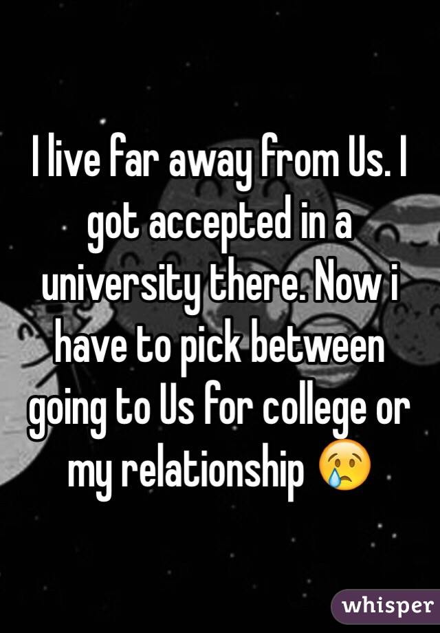 I live far away from Us. I got accepted in a university there. Now i have to pick between going to Us for college or my relationship 😢