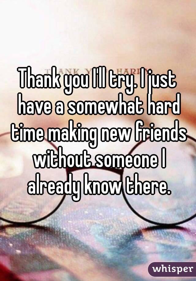 Thank you I'll try. I just have a somewhat hard time making new friends without someone I already know there.