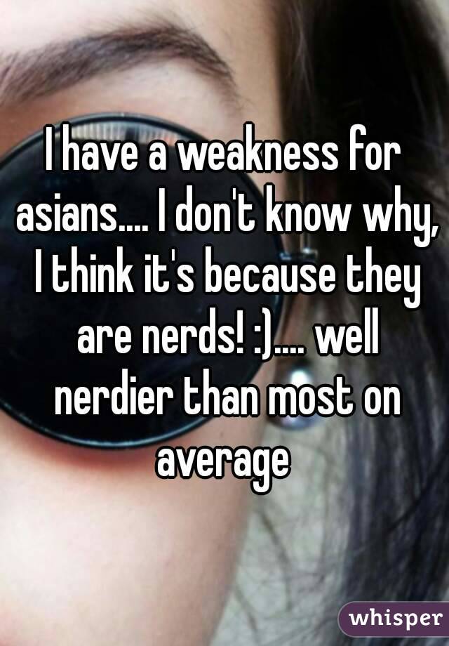 I have a weakness for asians.... I don't know why, I think it's because they are nerds! :).... well nerdier than most on average 