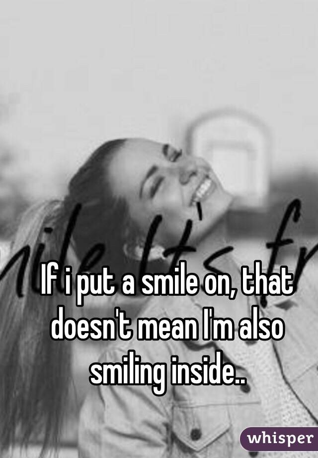 If i put a smile on, that doesn't mean I'm also smiling inside..
