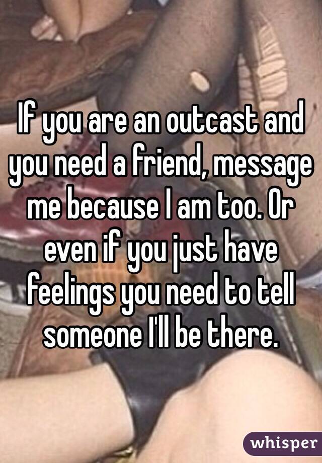 If you are an outcast and you need a friend, message me because I am too. Or even if you just have feelings you need to tell someone I'll be there.