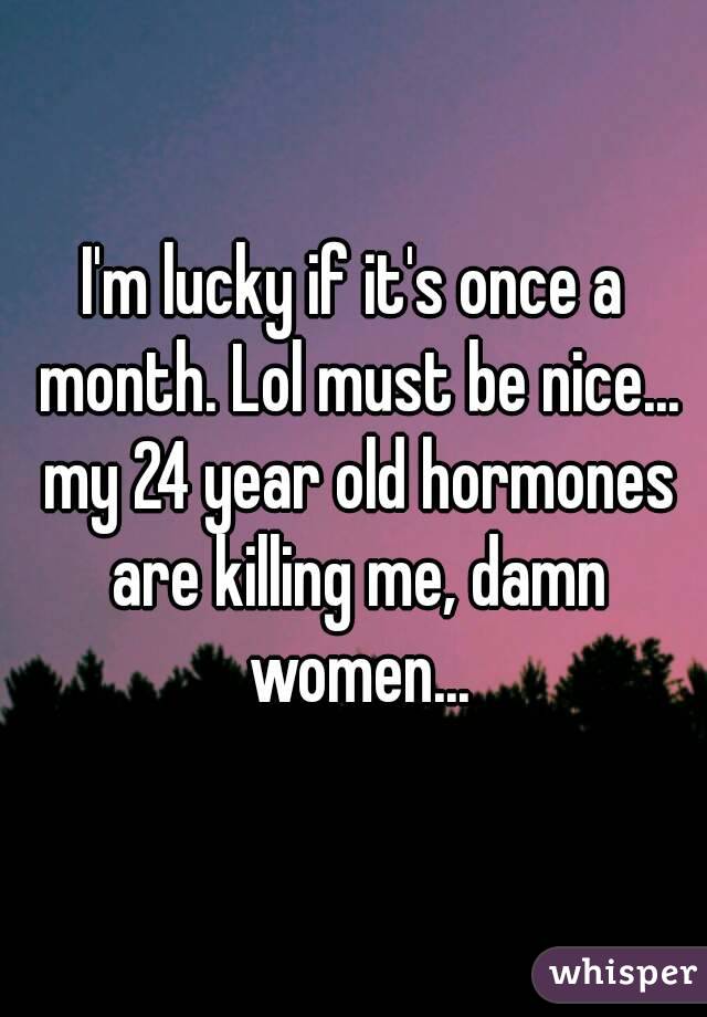 I'm lucky if it's once a month. Lol must be nice... my 24 year old hormones are killing me, damn women...