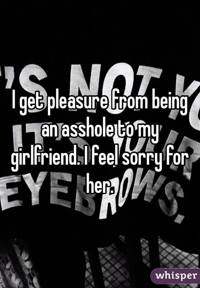 I get pleasure from being an asshole to my girlfriend. I feel sorry for her. 