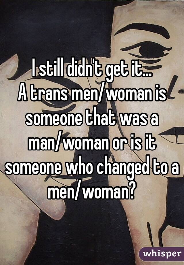 I still didn't get it...
A trans men/woman is someone that was a 
man/woman or is it someone who changed to a 
men/woman?