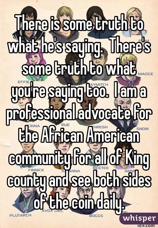 There is some truth to what he's saying.  There's some truth to what you're saying too.  I am a professional advocate for the African American community for all of King county and see both sides of the coin daily. 