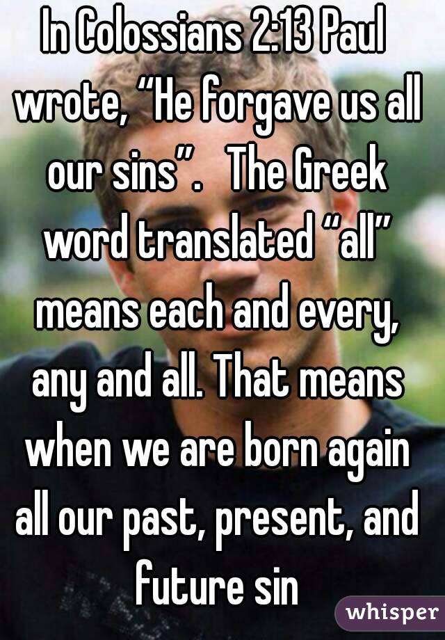 In Colossians 2:13 Paul wrote, “He forgave us all our sins”.  The Greek word translated “all” means each and every, any and all. That means when we are born again all our past, present, and future sin