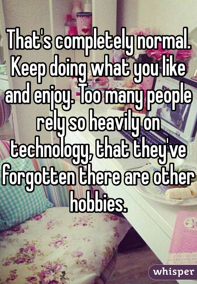 That's completely normal. Keep doing what you like and enjoy. Too many people rely so heavily on technology, that they've forgotten there are other hobbies. 