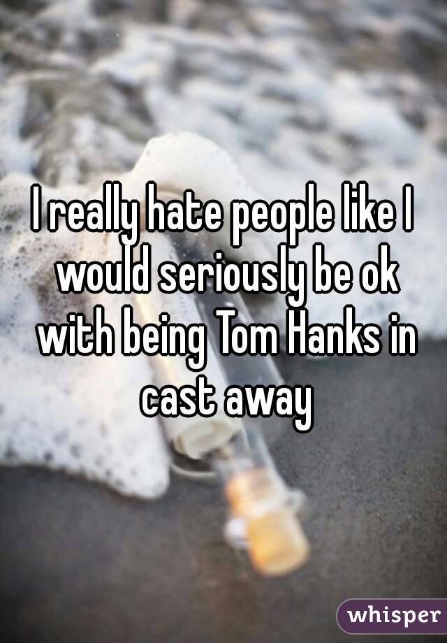 I really hate people like I would seriously be ok with being Tom Hanks in cast away