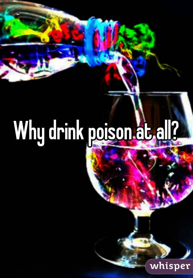 Why drink poison at all?