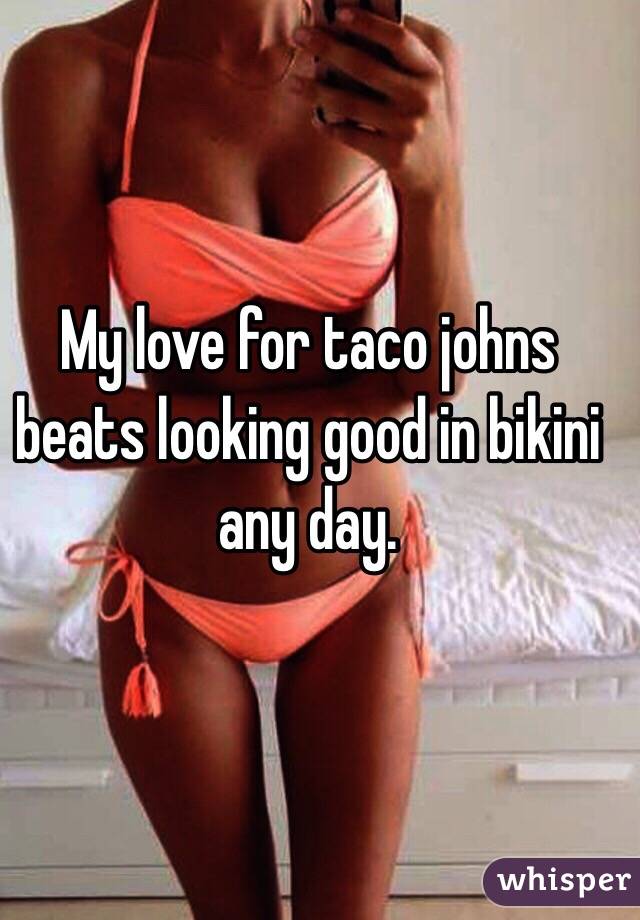 My love for taco johns beats looking good in bikini any day. 