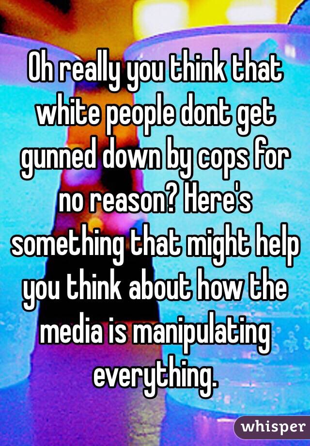 Oh really you think that white people dont get gunned down by cops for no reason? Here's something that might help you think about how the media is manipulating everything. 