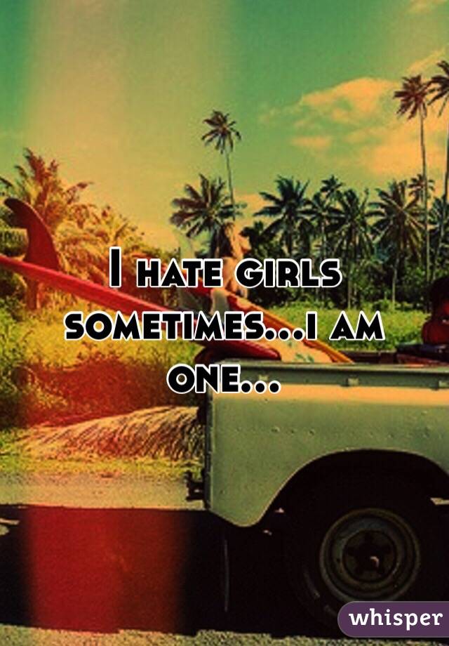 I hate girls sometimes...i am one...