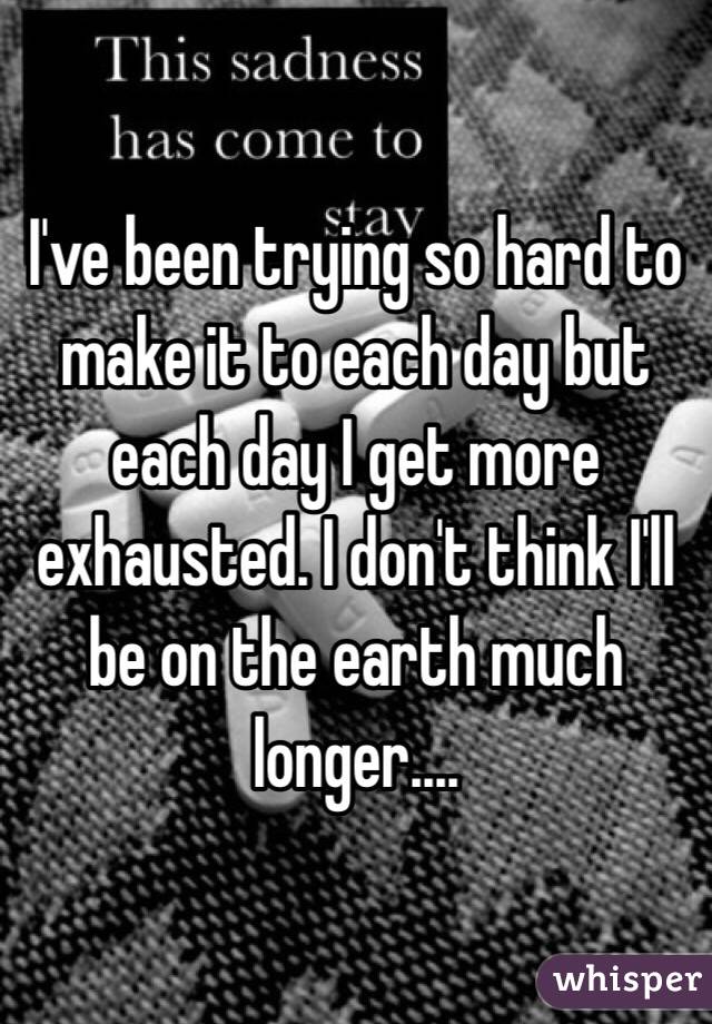 I've been trying so hard to make it to each day but each day I get more exhausted. I don't think I'll be on the earth much longer....