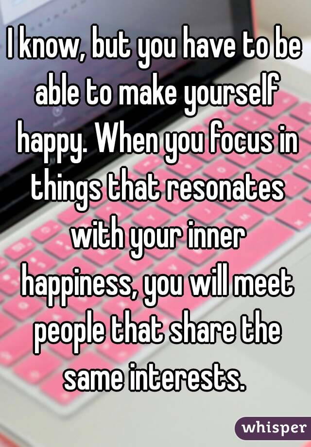 I know, but you have to be able to make yourself happy. When you focus in things that resonates with your inner happiness, you will meet people that share the same interests. 