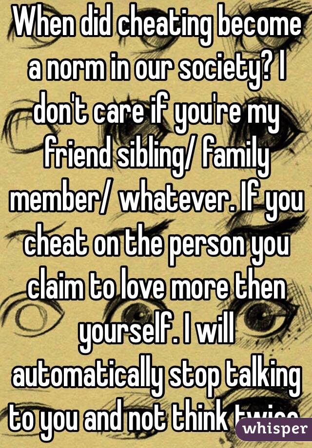 When did cheating become a norm in our society? I don't care if you're my friend sibling/ family member/ whatever. If you cheat on the person you claim to love more then yourself. I will automatically stop talking to you and not think twice.