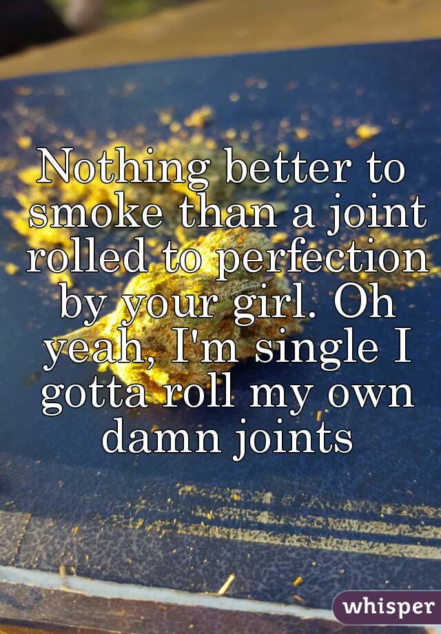 Nothing better to smoke than a joint rolled to perfection by your girl. Oh yeah, I'm single I gotta roll my own damn joints