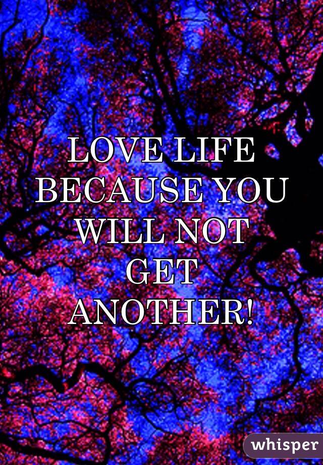 LOVE LIFE 
BECAUSE YOU
WILL NOT
GET
ANOTHER!