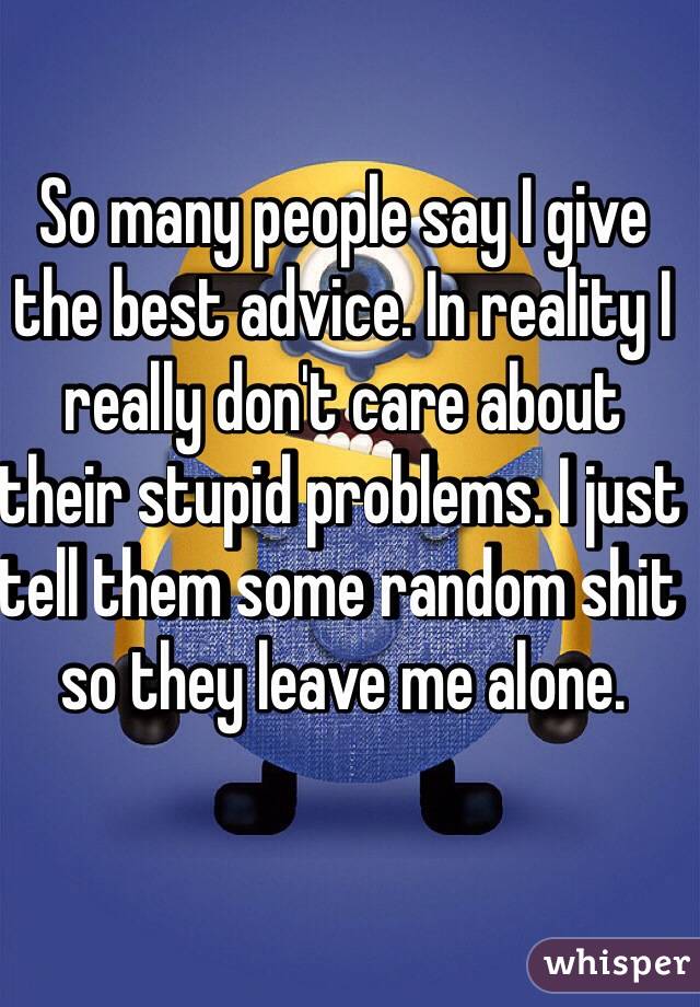 So many people say I give the best advice. In reality I really don't care about their stupid problems. I just tell them some random shit so they leave me alone.