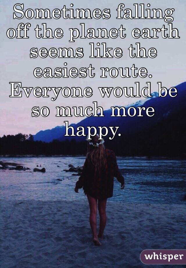 Sometimes falling off the planet earth seems like the easiest route. Everyone would be so much more happy. 