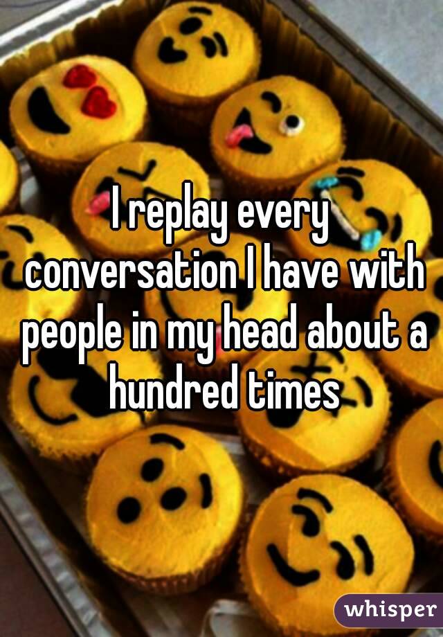 I replay every conversation I have with people in my head about a hundred times