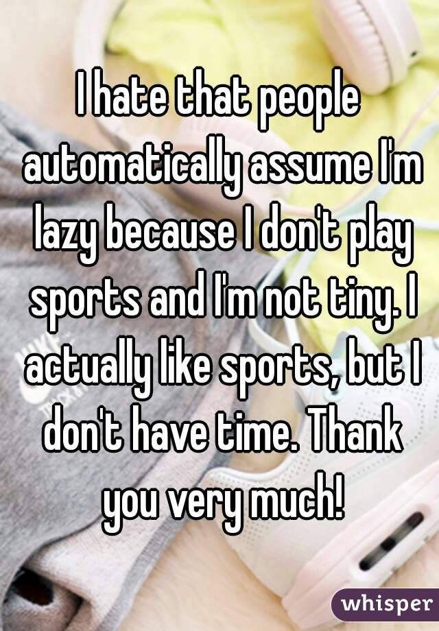 I hate that people automatically assume I'm lazy because I don't play sports and I'm not tiny. I actually like sports, but I don't have time. Thank you very much!