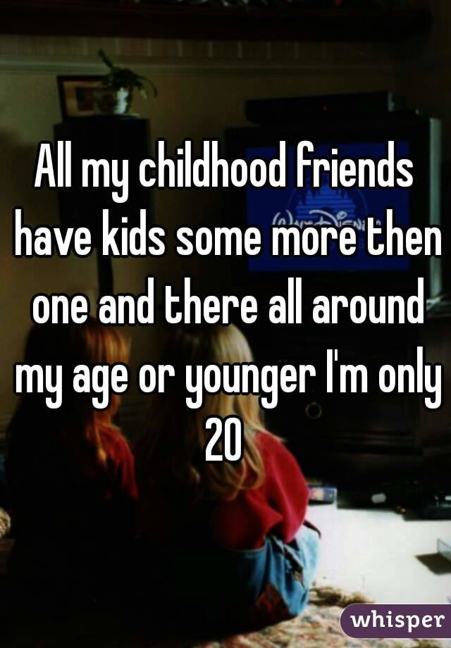 All my childhood friends have kids some more then one and there all around my age or younger I'm only 20 