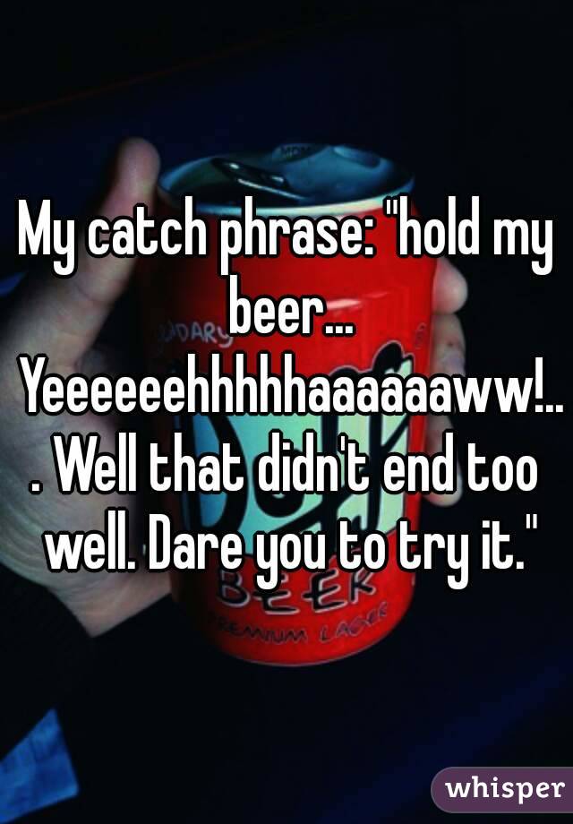 My catch phrase: "hold my beer... Yeeeeeehhhhhaaaaaaww!... Well that didn't end too well. Dare you to try it."