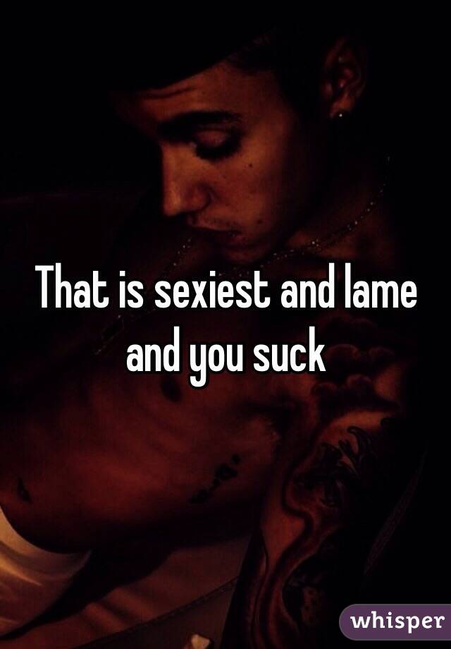 That is sexiest and lame and you suck 