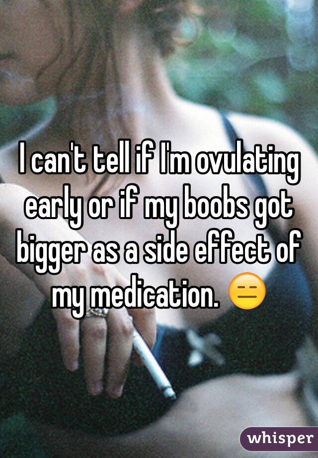 I can't tell if I'm ovulating early or if my boobs got bigger as a side effect of my medication. 😑