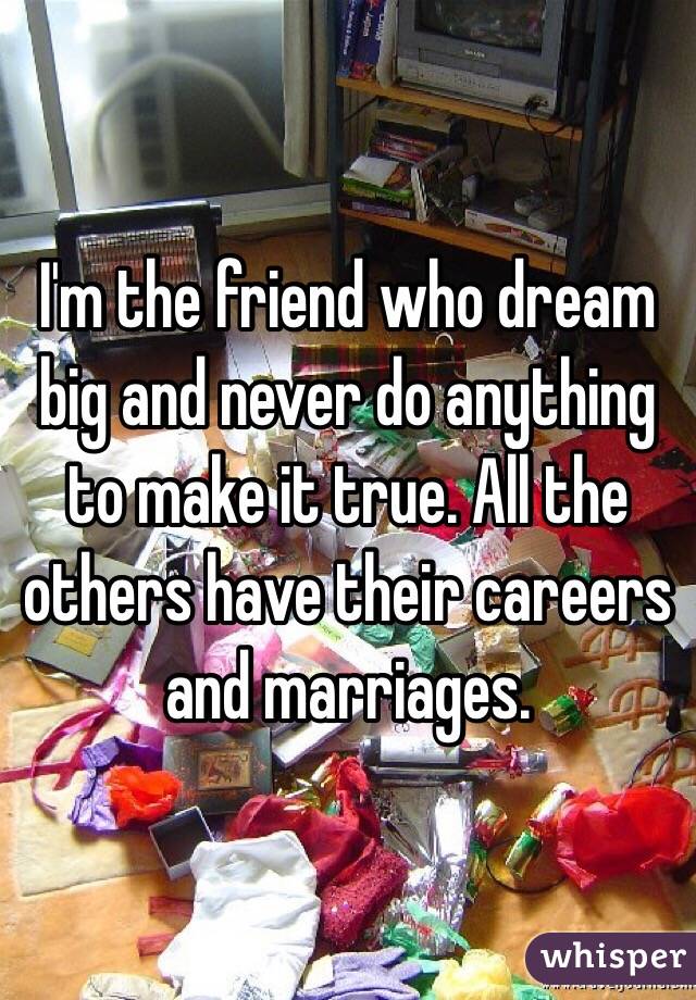 I'm the friend who dream big and never do anything to make it true. All the others have their careers and marriages. 