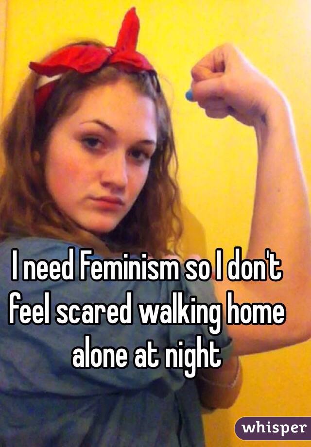 I need Feminism so I don't feel scared walking home alone at night 