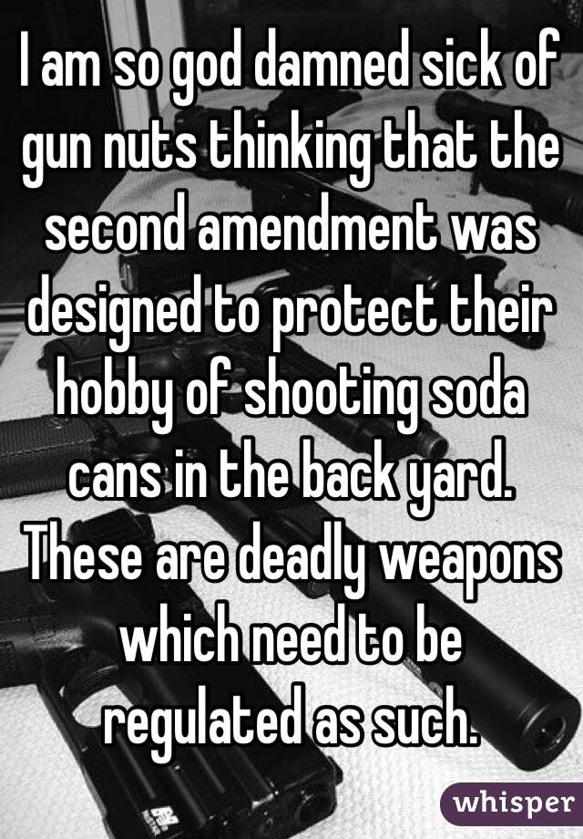 I am so god damned sick of gun nuts thinking that the second amendment was designed to protect their hobby of shooting soda cans in the back yard. These are deadly weapons which need to be regulated as such. 