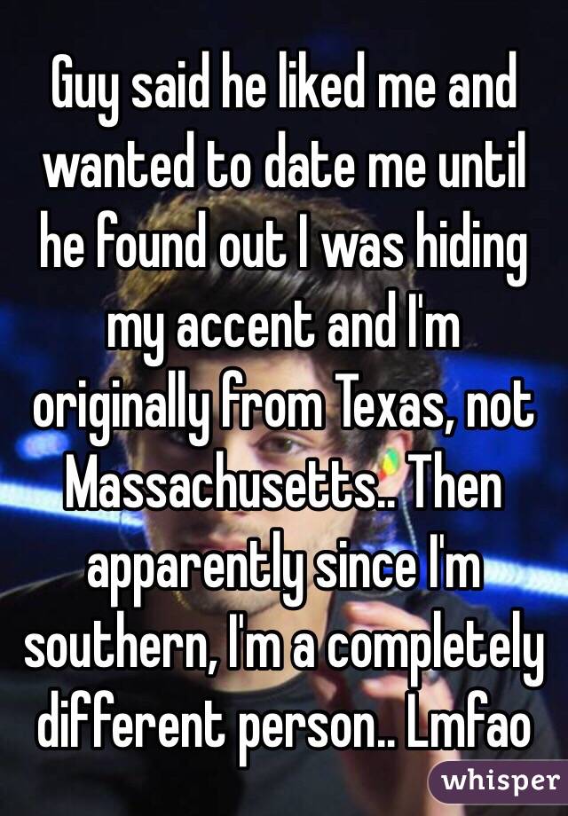 Guy said he liked me and wanted to date me until he found out I was hiding my accent and I'm originally from Texas, not Massachusetts.. Then apparently since I'm southern, I'm a completely different person.. Lmfao