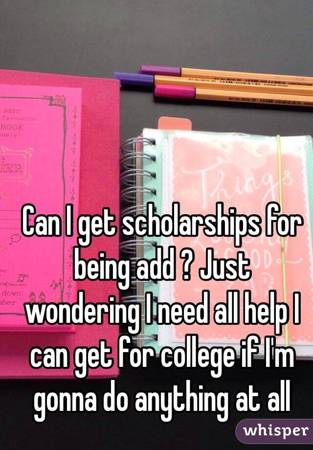 Can I get scholarships for being add ? Just wondering I need all help I can get for college if I'm gonna do anything at all