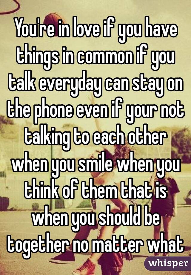 You're in love if you have things in common if you talk everyday can stay on the phone even if your not talking to each other when you smile when you think of them that is when you should be together no matter what