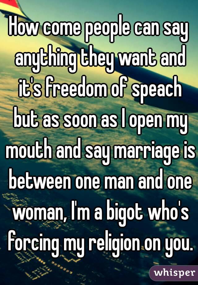 How come people can say anything they want and it's freedom of speach but as soon as I open my mouth and say marriage is between one man and one woman, I'm a bigot who's forcing my religion on you.