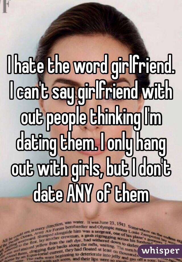 I hate the word girlfriend. I can't say girlfriend with out people thinking I'm dating them. I only hang out with girls, but I don't date ANY of them