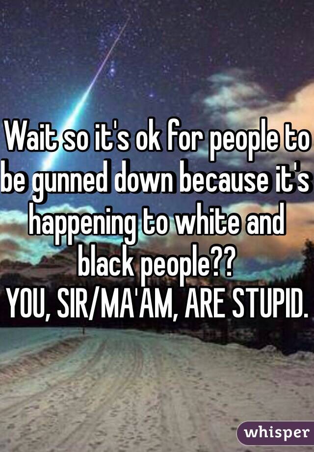 Wait so it's ok for people to be gunned down because it's happening to white and black people?? 
YOU, SIR/MA'AM, ARE STUPID.