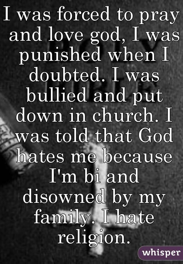 I was forced to pray and love god, I was punished when I doubted. I was bullied and put down in church. I was told that God hates me because I'm bi and disowned by my family. I hate religion.