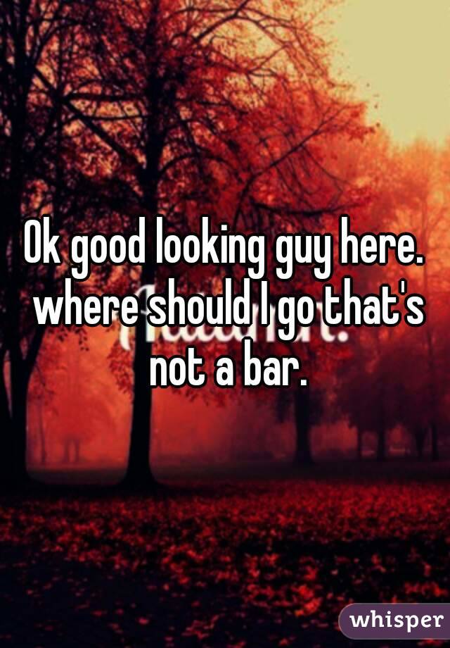 Ok good looking guy here. where should I go that's not a bar.