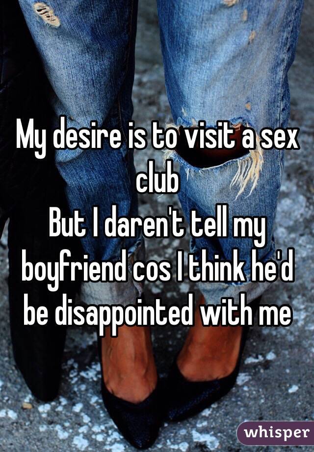 My desire is to visit a sex club
But I daren't tell my boyfriend cos I think he'd be disappointed with me