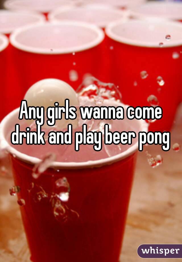 Any girls wanna come drink and play beer pong 