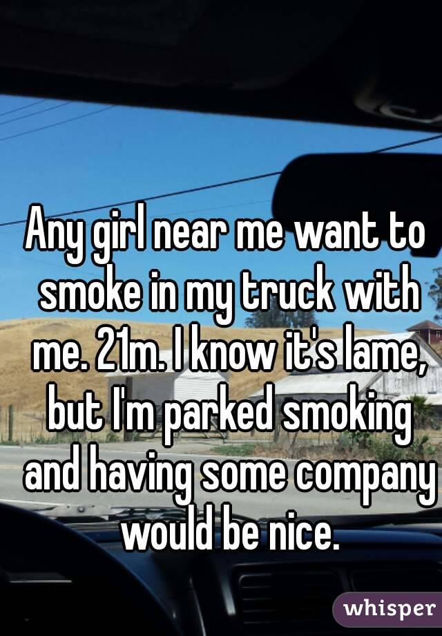 Any girl near me want to smoke in my truck with me. 21m. I know it's lame, but I'm parked smoking and having some company would be nice.