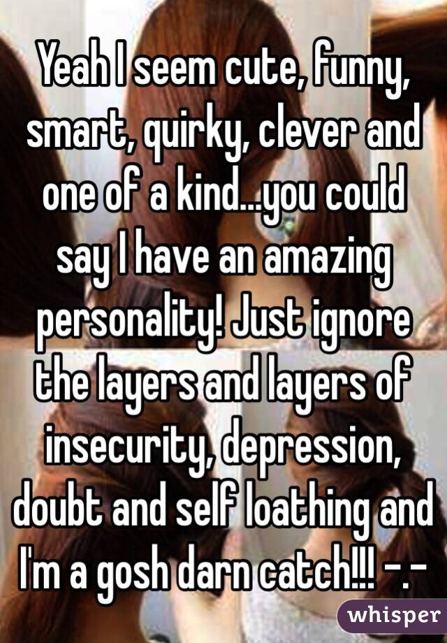 Yeah I seem cute, funny, smart, quirky, clever and one of a kind...you could say I have an amazing personality! Just ignore the layers and layers of insecurity, depression, doubt and self loathing and I'm a gosh darn catch!!! -.- 