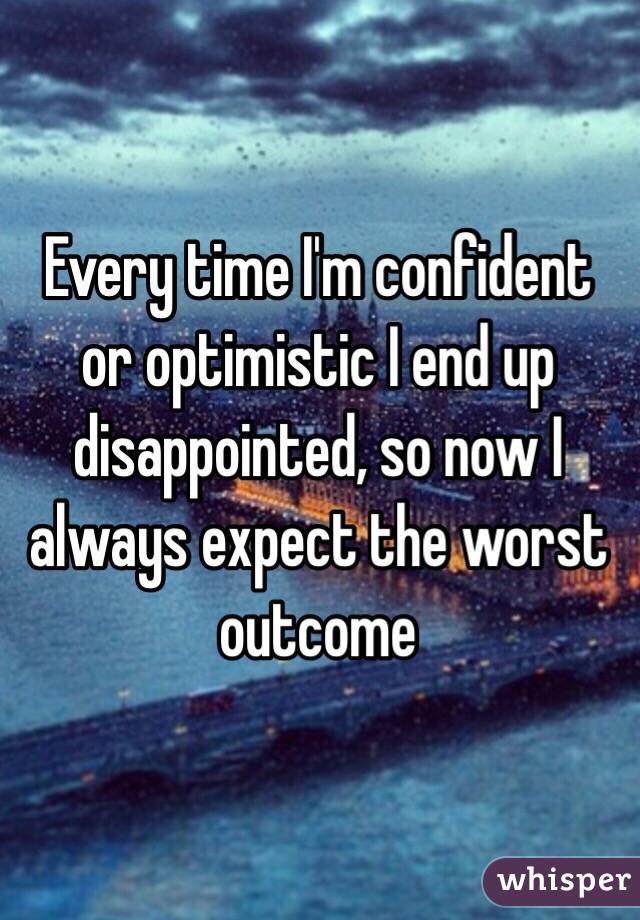 Every time I'm confident or optimistic I end up disappointed, so now I always expect the worst outcome 