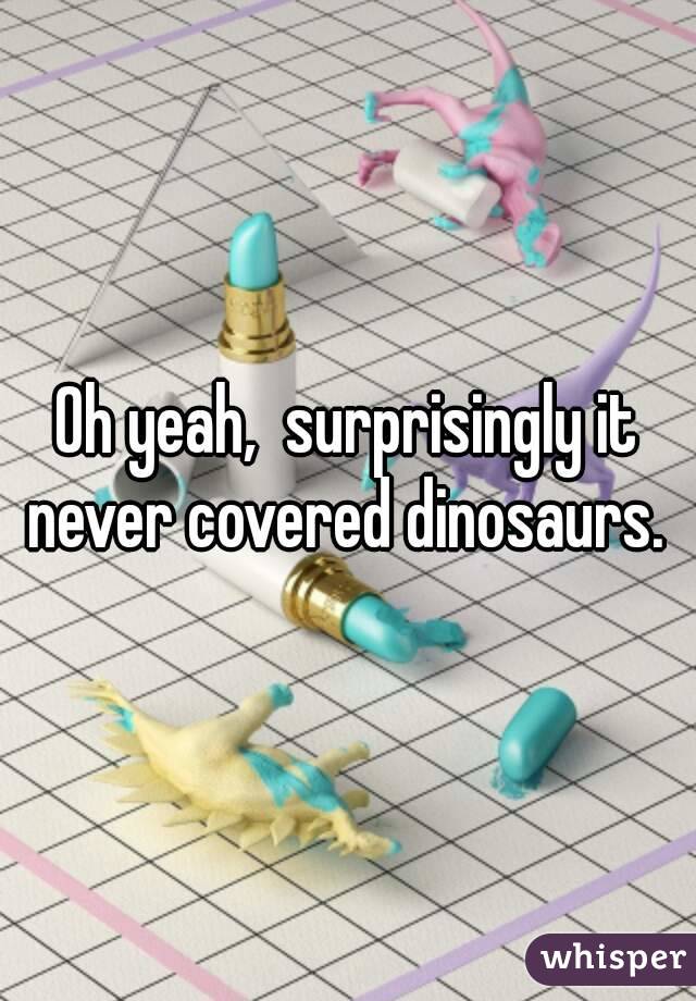 Oh yeah,  surprisingly it never covered dinosaurs. 