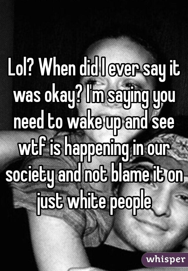 Lol? When did I ever say it was okay? I'm saying you need to wake up and see wtf is happening in our society and not blame it on just white people