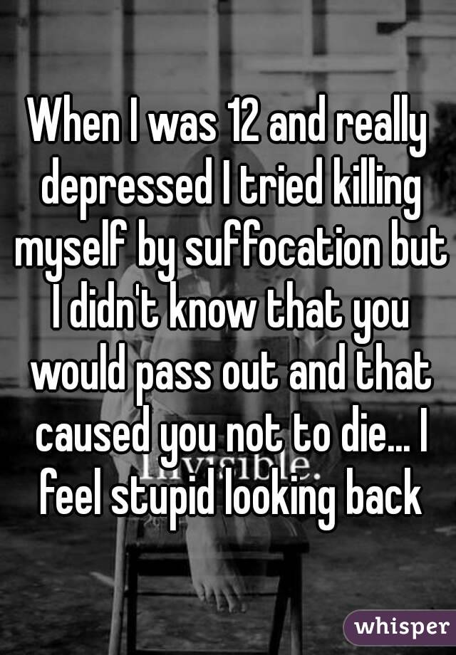 When I was 12 and really depressed I tried killing myself by suffocation but I didn't know that you would pass out and that caused you not to die... I feel stupid looking back