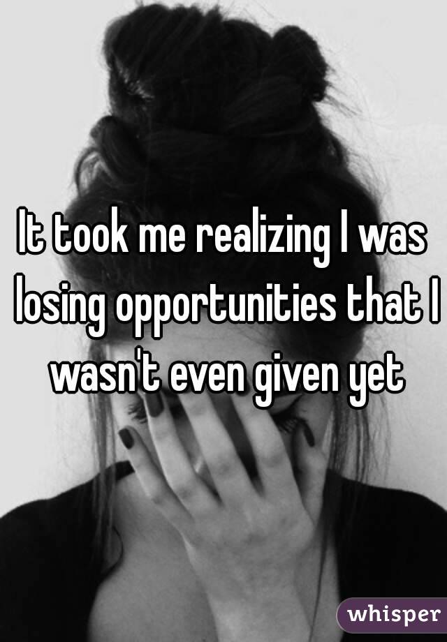 It took me realizing I was losing opportunities that I wasn't even given yet